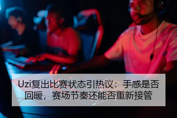 Uzi复出比赛状态引热议：手感是否回暖，赛场节奏还能否重新接管